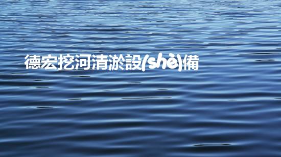 德宏挖河清淤設(shè)備廠家：獨(dú)創(chuàng)技術(shù)，助力河道暢通！